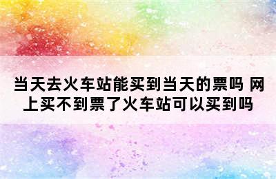 当天去火车站能买到当天的票吗 网上买不到票了火车站可以买到吗